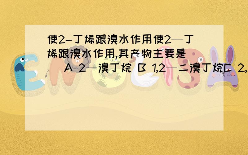 使2-丁烯跟溴水作用使2—丁烯跟溴水作用,其产物主要是( )A 2—溴丁烷 B 1,2—二溴丁烷C 2,3—二溴丁烷 D 1,1—二溴丁烷