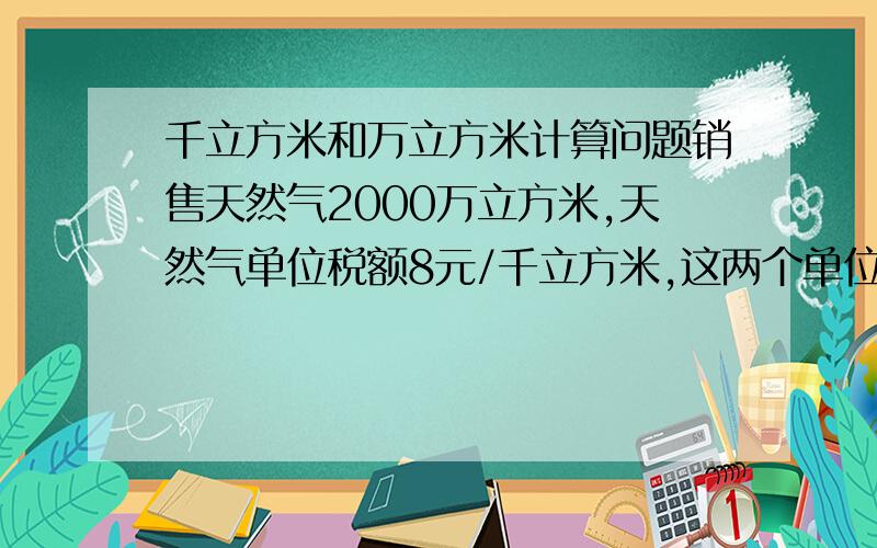 千立方米和万立方米计算问题销售天然气2000万立方米,天然气单位税额8元/千立方米,这两个单位不一样怎么乘?