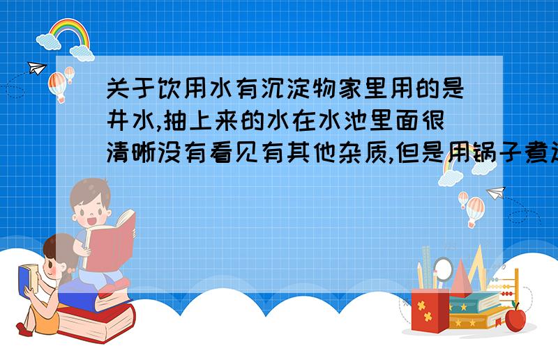 关于饮用水有沉淀物家里用的是井水,抽上来的水在水池里面很清晰没有看见有其他杂质,但是用锅子煮过后发现底层有一层黑色的物质,我怀疑是可熔性物质在加热后被分离出来,但我担心仍然