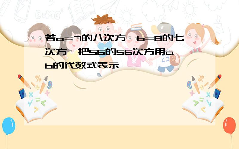 若a=7的八次方,b=8的七次方,把56的56次方用a、b的代数式表示