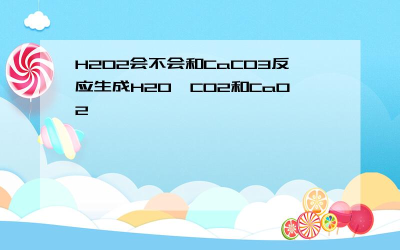 H2O2会不会和CaCO3反应生成H2O,CO2和CaO2