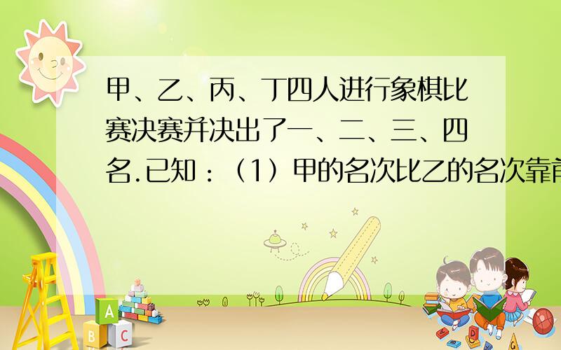 甲、乙、丙、丁四人进行象棋比赛决赛并决出了一、二、三、四名.已知：（1）甲的名次比乙的名次靠前；（2）丙、丁、喜欢一起踢足球；（3）第一、三名在这次比赛中才认识；（4）第二