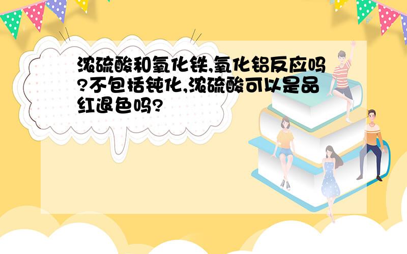 浓硫酸和氧化铁,氧化铝反应吗?不包括钝化,浓硫酸可以是品红退色吗?