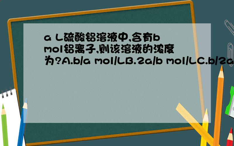 a L硫酸铝溶液中,含有b mol铝离子,则该溶液的浓度为?A.b/a mol/LB.2a/b mol/LC.b/2a mol/LD.a/2b mol/L