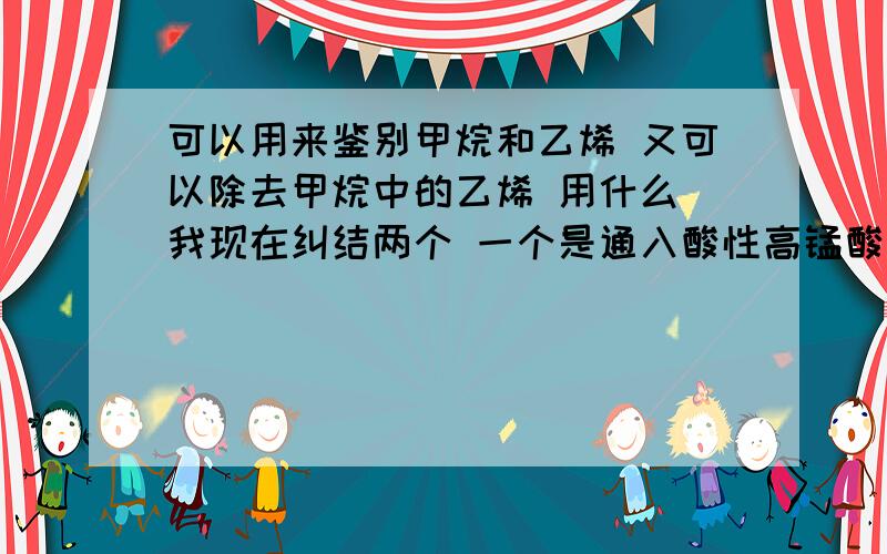 可以用来鉴别甲烷和乙烯 又可以除去甲烷中的乙烯 用什么 我现在纠结两个 一个是通入酸性高锰酸钾的洗气瓶 一个是通过足量溴水的洗气瓶 那个可以啊?