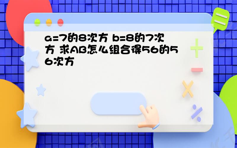 a=7的8次方 b=8的7次方 求AB怎么组合得56的56次方