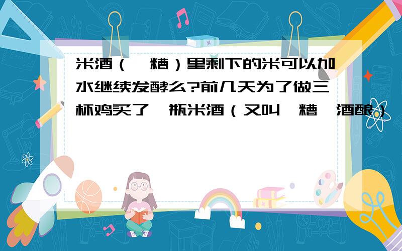 米酒（醪糟）里剩下的米可以加水继续发酵么?前几天为了做三杯鸡买了一瓶米酒（又叫醪糟、酒酿）,把液体的米酒倒出来做了菜,现在剩了半瓶发酵的米,不知道怎么处理,丢掉好像有点可惜,