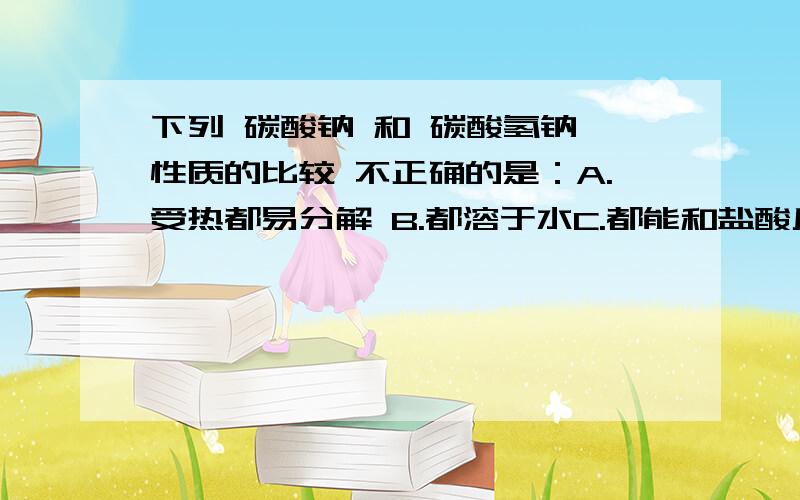 下列 碳酸钠 和 碳酸氢钠 性质的比较 不正确的是：A.受热都易分解 B.都溶于水C.都能和盐酸反应 D.水溶液都显碱性