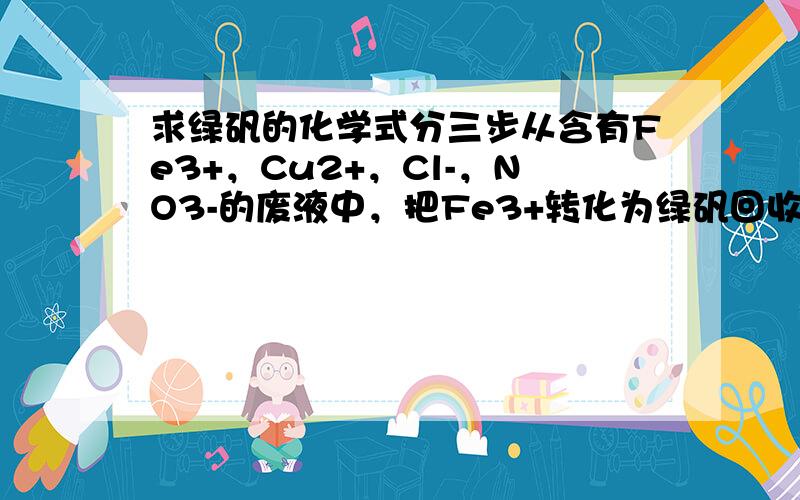 求绿矾的化学式分三步从含有Fe3+，Cu2+，Cl-，NO3-的废液中，把Fe3+转化为绿矾回收，把Cu2+转化为Cu回收，分别加入什么？