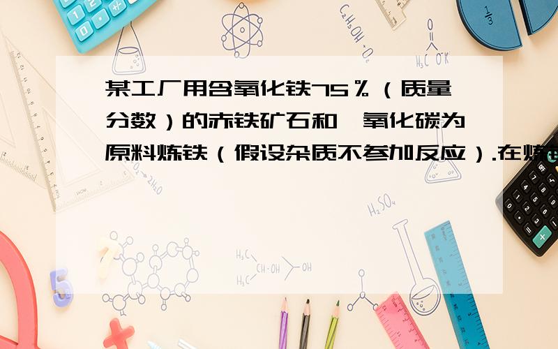 某工厂用含氧化铁75％（质量分数）的赤铁矿石和一氧化碳为原料炼铁（假设杂质不参加反应）.在炼铁过程中免得看不懂.答案是80:37,但不知过程,好心的帮忙求下.为了使赤铁矿石充分反应,通