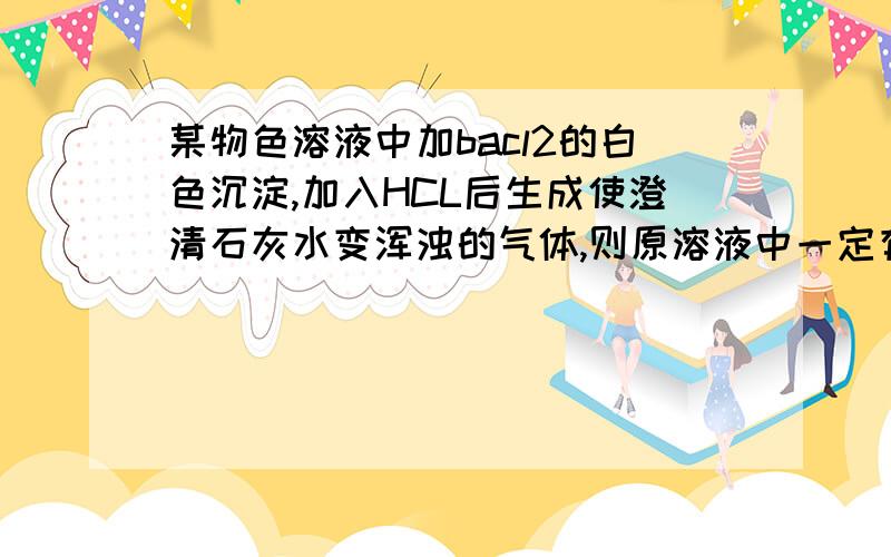 某物色溶液中加bacl2的白色沉淀,加入HCL后生成使澄清石灰水变浑浊的气体,则原溶液中一定有CO32-这句话是否正确?