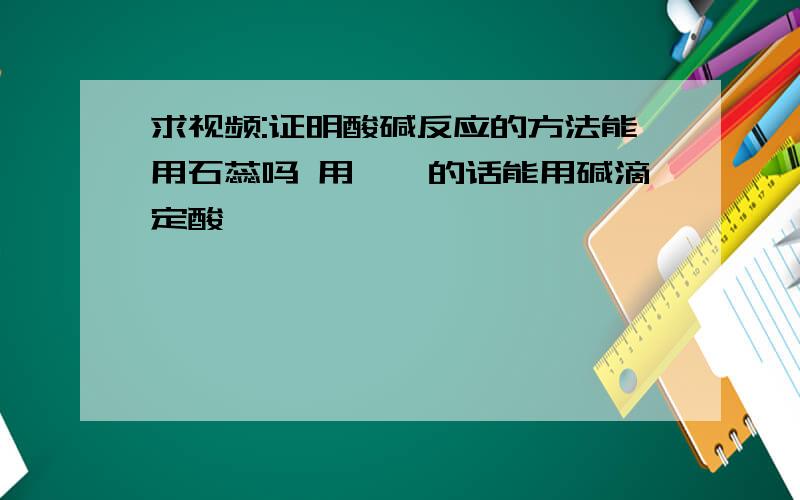 求视频:证明酸碱反应的方法能用石蕊吗 用酚酞的话能用碱滴定酸嘛