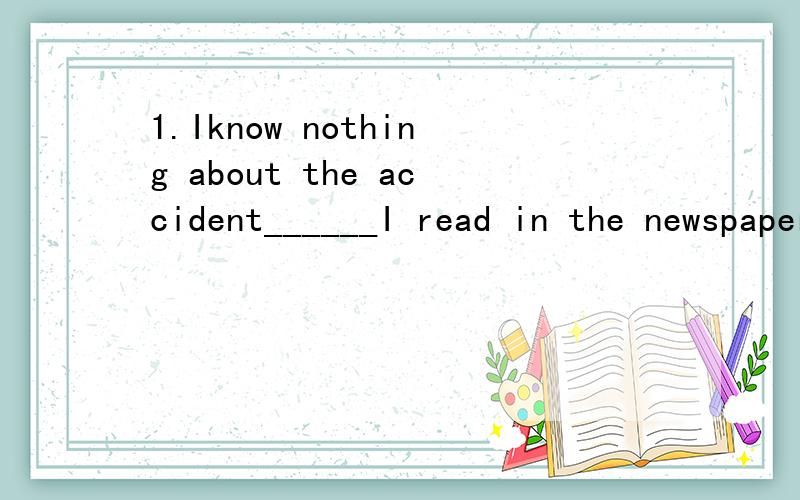 1.Iknow nothing about the accident______I read in the newspaper.A.except for B.except C.except that D.except what2.I don't know what ______was for super.A.it B.that C.there D.foods3.______his father ,Wang Lin entered the room,_____by his two brothers