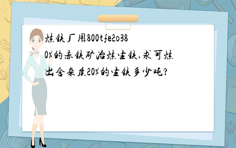 炼铁厂用800tfe2o380%的赤铁矿冶炼生铁,求可炼出含杂质20%的生铁多少吨?