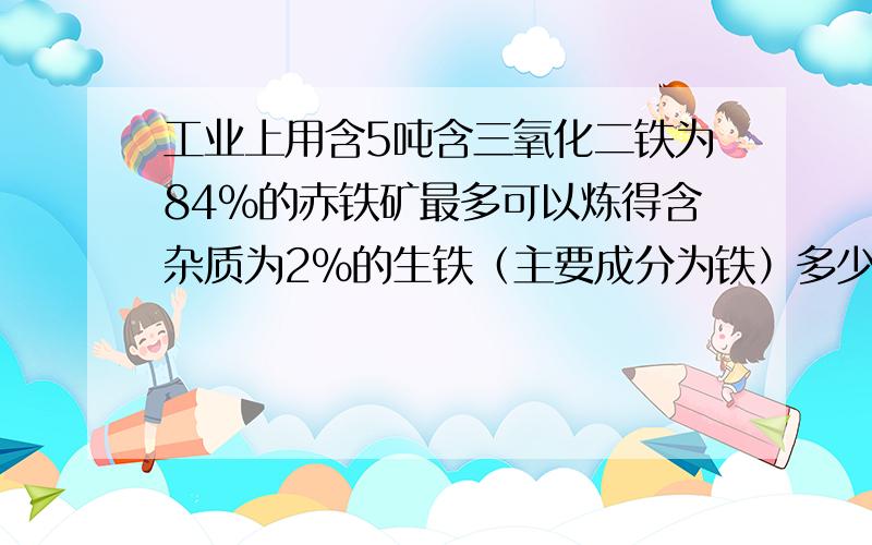 工业上用含5吨含三氧化二铁为84%的赤铁矿最多可以炼得含杂质为2%的生铁（主要成分为铁）多少吨?（反应的化学方程式为3CO+FE2O3=高温2FE+3CO2