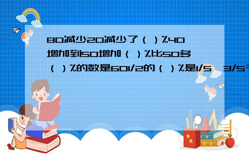 80减少20减少了（）%40增加到50增加（）%比50多（）%的数是601/2的（）%是1/5,3/5千克的75%比（）多20%