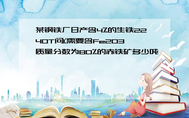 某钢铁厂日产含4%的生铁2240T问1:需要含Fe2O3质量分数为80%的赤铁矿多少吨