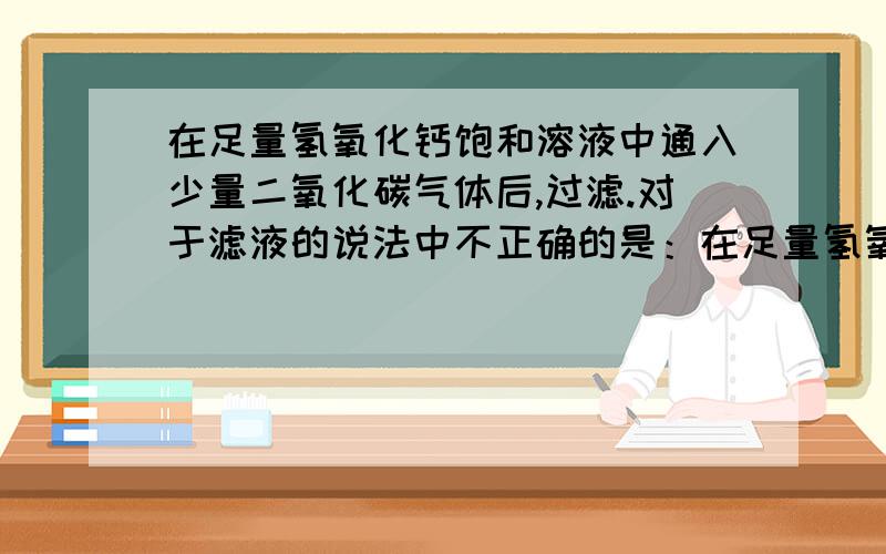 在足量氢氧化钙饱和溶液中通入少量二氧化碳气体后,过滤.对于滤液的说法中不正确的是：在足量氢氧化钙饱和溶液中通入少量二氧化碳气体后,过滤.对于滤液的说法中不正确的是：A.pH减小 B