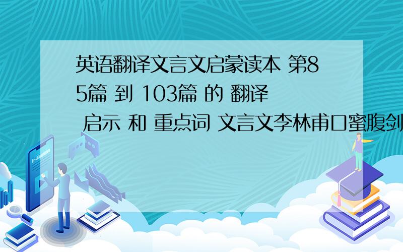 英语翻译文言文启蒙读本 第85篇 到 103篇 的 翻译 启示 和 重点词 文言文李林甫口蜜腹剑杨生之狗李绩煮粥鸡感恩隋侯救蛇得珠张佐治遇蛙天衣无缝跛足虎 樊重种树 李氏夫妇 需要翻译 重点