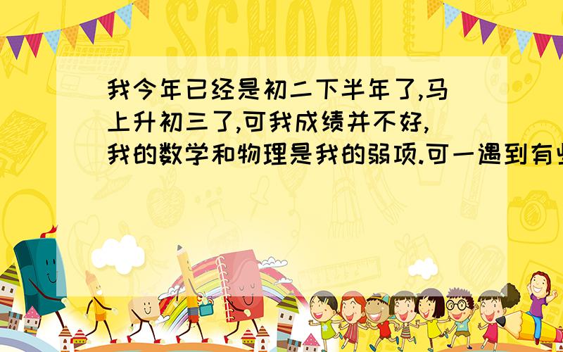 我今年已经是初二下半年了,马上升初三了,可我成绩并不好,我的数学和物理是我的弱项.可一遇到有些难的题目就不会做,分析能力差,物理我每次上课总不能集中精力去听,经常听着听着就走神