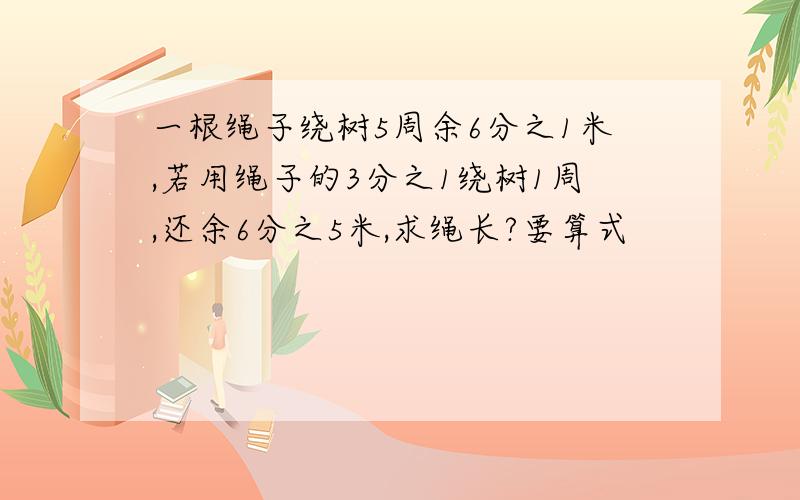 一根绳子绕树5周余6分之1米,若用绳子的3分之1绕树1周,还余6分之5米,求绳长?要算式