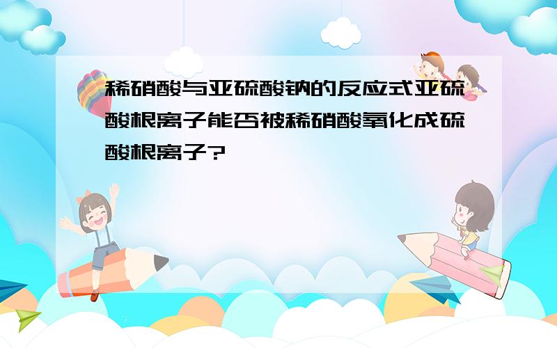 稀硝酸与亚硫酸钠的反应式亚硫酸根离子能否被稀硝酸氧化成硫酸根离子?