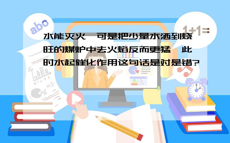 水能灭火,可是把少量水洒到烧旺的煤炉中去火焰反而更猛,此时水起催化作用这句话是对是错?