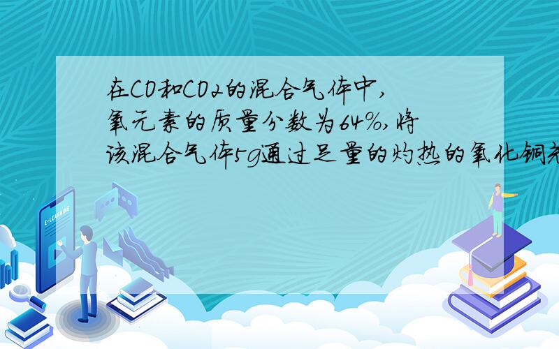 在CO和CO2的混合气体中,氧元素的质量分数为64%,将该混合气体5g通过足量的灼热的氧化铜充分反应后,气体转化为 CO2,所收集的气体的质量约为?A 5gB 6.0gC 6.6gD 5.2g