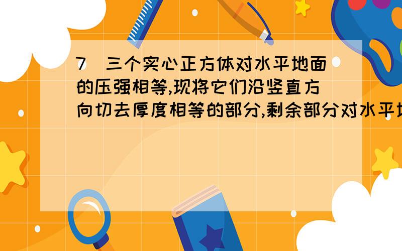 7．三个实心正方体对水平地面的压强相等,现将它们沿竖直方向切去厚度相等的部分,剩余部分对水平地面的压力大小关系是F1＜F2＜F3,则它们的密度的大小关系是（ ）　　A．ρ1＜ρ2＜ρ3 B．ρ