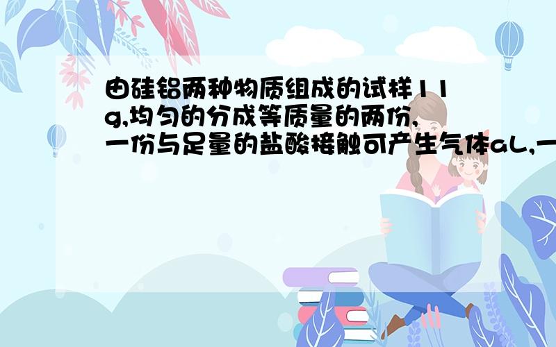 由硅铝两种物质组成的试样11g,均匀的分成等质量的两份,一份与足量的盐酸接触可产生气体aL,一份与足量的氢氧化钠溶液接触产生同样的气体bL,合并两次收集的气体共有11.2L（标准状况）试分