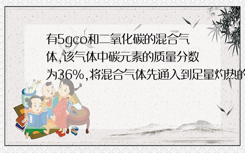 有5gco和二氧化碳的混合气体,该气体中碳元素的质量分数为36%,将混合气体先通入到足量灼热的氧化铜中,充分反应后,再把所有气体通入足量的澄清石灰水中,则生成的沉淀质量的最大值为多少?