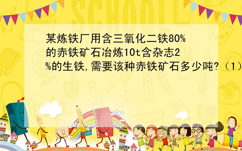 某炼铁厂用含三氧化二铁80%的赤铁矿石冶炼10t含杂志2%的生铁,需要该种赤铁矿石多少吨?（1）（2）（3）某炼铁厂用含三氧化二铁80%的赤铁矿石冶炼10t含杂志2%的生铁,需要该种赤铁矿石多少吨