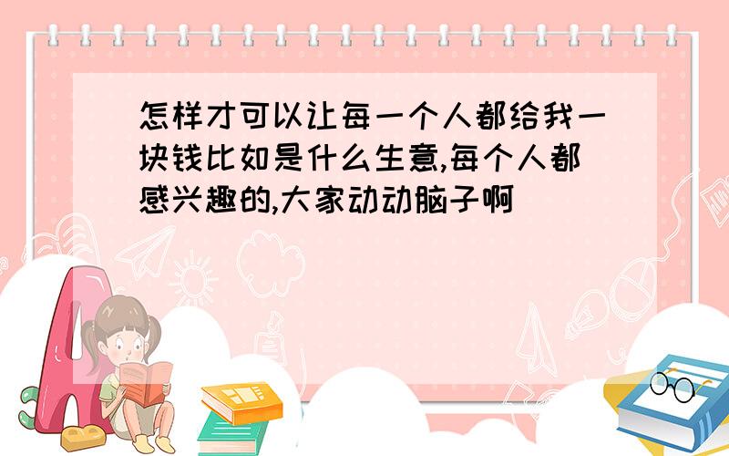 怎样才可以让每一个人都给我一块钱比如是什么生意,每个人都感兴趣的,大家动动脑子啊