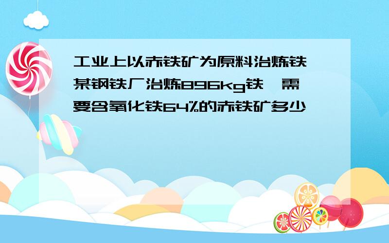 工业上以赤铁矿为原料治炼铁,某钢铁厂治炼896kg铁,需要含氧化铁64%的赤铁矿多少