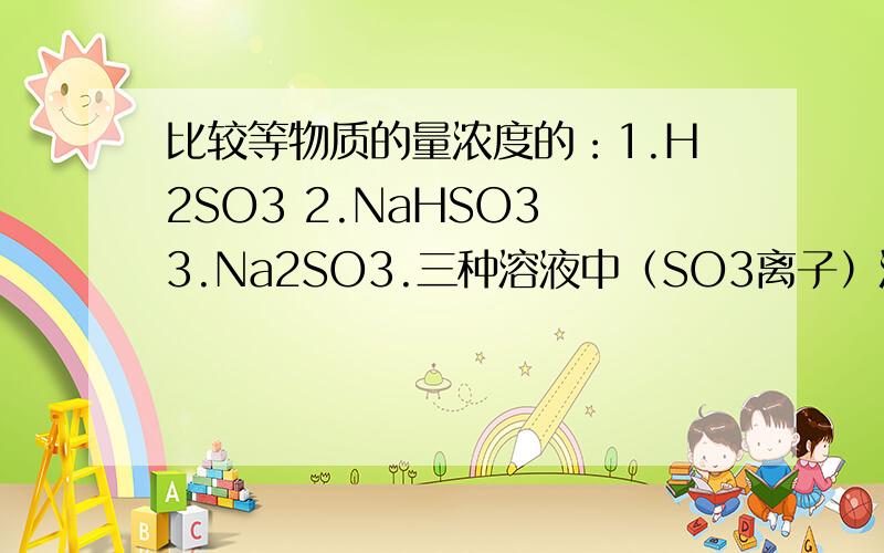 比较等物质的量浓度的：1.H2SO3 2.NaHSO3 3.Na2SO3.三种溶液中（SO3离子）浓度的大小.A.1＞2＞3 B.3＞2＞1 C.2＞1＞3 D.3＞1＞2知道的帮忙回答下.最好说下为什么.