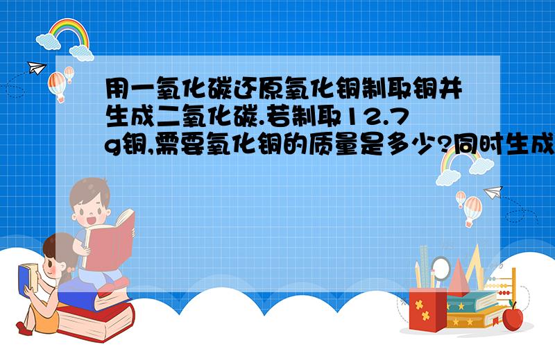 用一氧化碳还原氧化铜制取铜并生成二氧化碳.若制取12.7g铜,需要氧化铜的质量是多少?同时生成二氧化碳的