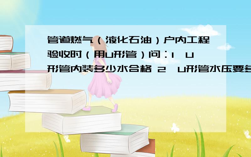 管道燃气（液化石油）户内工程验收时（用U形管）问：1、U形管内装多少水合格 2、U形管水压要多少时间是多长才达到要求 3、户内一般是不是不做强度只做气密.