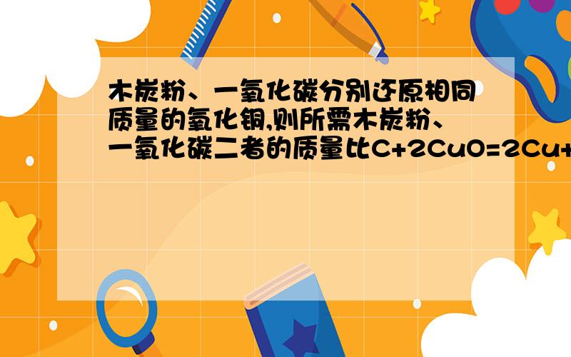 木炭粉、一氧化碳分别还原相同质量的氧化铜,则所需木炭粉、一氧化碳二者的质量比C+2CuO=2Cu+CO212 160CO+CuO=Cu+CO228 80x=56 16012:56=3:14不是3：7 可是x=56是怎么来的啊