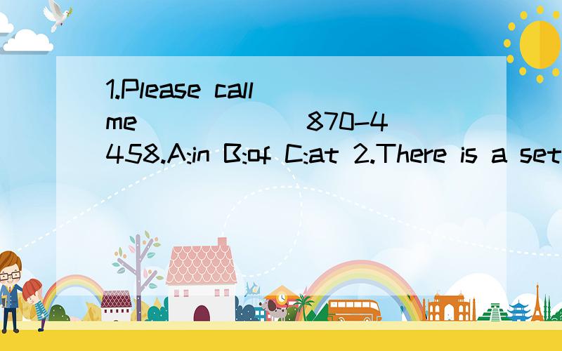 1.Please call me______ 870-4458.A:in B:of C:at 2.There is a set of______ on the desk.A:key B:keies C:keys 3._______ are good friends.A:Jim and I B:Me and Jim C:Jim and me D:I and Jim 4.Is your notebook______ the lost and found case A:in B:at C:to D:o