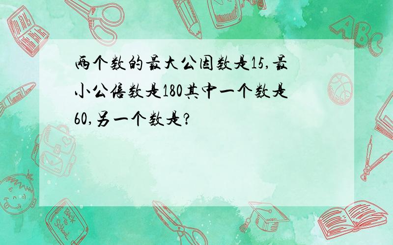 两个数的最大公因数是15,最小公倍数是180其中一个数是60,另一个数是?