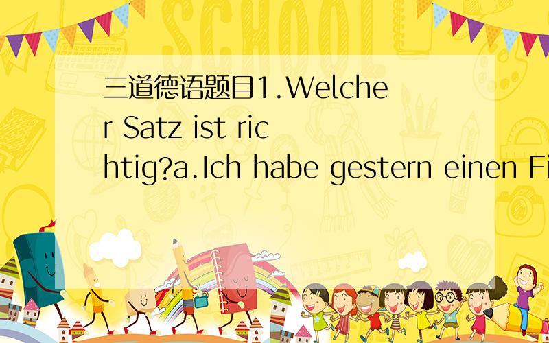 三道德语题目1.Welcher Satz ist richtig?a.Ich habe gestern einen Film gesehen.b.Ich habe viel geesst.c.Wohin hast du gefahren?d.Ich bin um 8 Uhr in Beijing angekommen.2.Welcher Satz ist richtig?a.Ich helfe die Studentin.b.Er fragt dem Student.c.