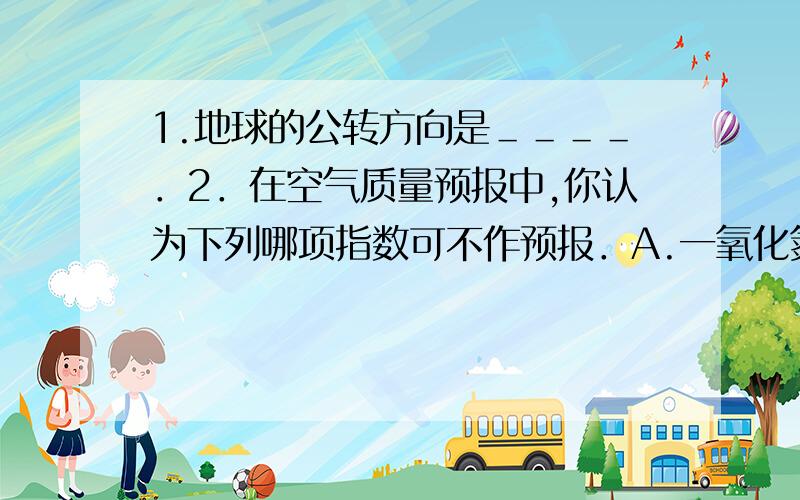 1.地球的公转方向是＿＿＿＿．2．在空气质量预报中,你认为下列哪项指数可不作预报．A.一氧化氮B．二氧化硫．C.二氧化碳．D.可吸入颗粒物．3.大雨过后,农田积水若不及时排出,植物就会死