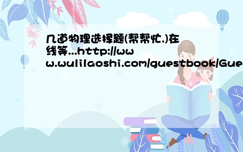 几道物理选择题(帮帮忙.)在线等...http://www.wulilaoshi.com/guestbook/Guest_Reply.asp?TopicID=16 急啊.请帮帮忙,谢谢.在线等啊