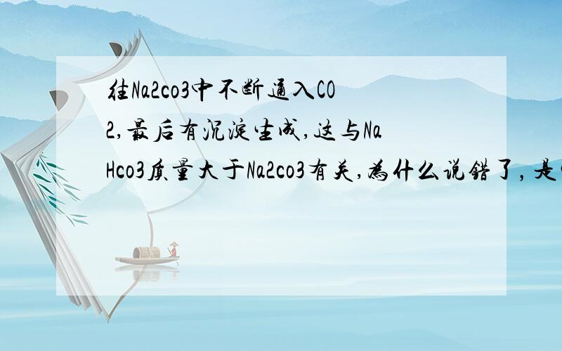 往Na2co3中不断通入CO2,最后有沉淀生成,这与NaHco3质量大于Na2co3有关,为什么说错了，是生成NaHco3质量大于Na2co3