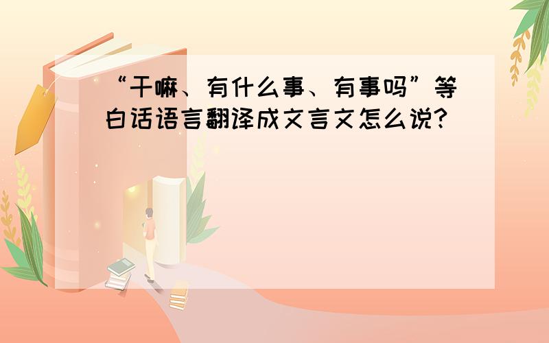 “干嘛、有什么事、有事吗”等白话语言翻译成文言文怎么说?