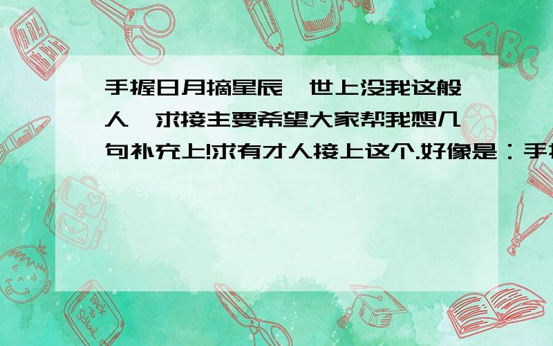 手握日月摘星辰,世上没我这般人,求接主要希望大家帮我想几句补充上!求有才人接上这个.好像是：手握日月摘星辰世间无我这般人都差不多了求接,