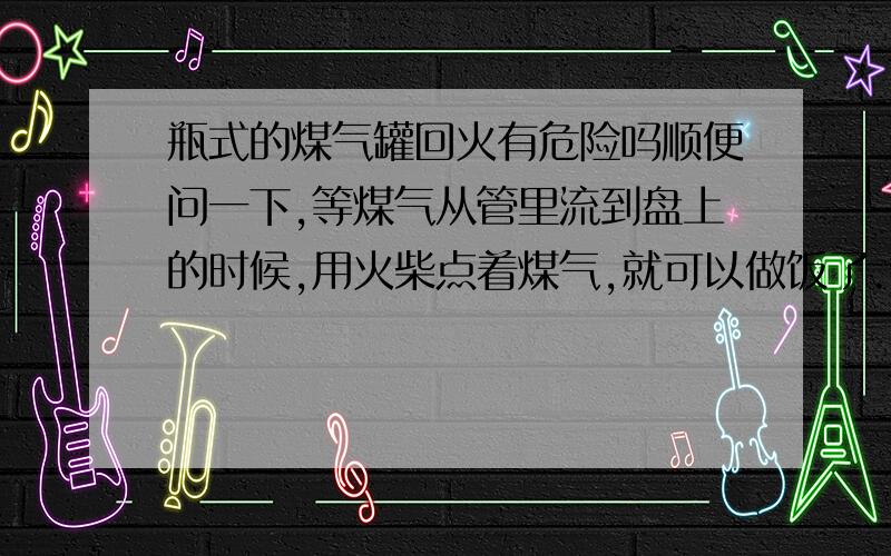 瓶式的煤气罐回火有危险吗顺便问一下,等煤气从管里流到盘上的时候,用火柴点着煤气,就可以做饭了.但是火柴上的火也是明火为什么点煤气不爆炸?