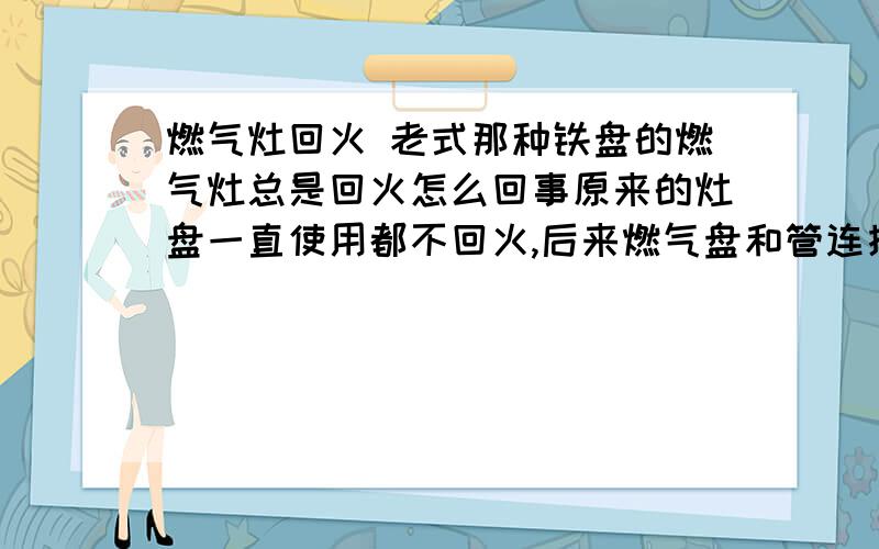 燃气灶回火 老式那种铁盘的燃气灶总是回火怎么回事原来的灶盘一直使用都不回火,后来燃气盘和管连接的那个小阀漏气就回火,我就又买了一个新的,也是那种铁盘的,不是电打火的那种,还是