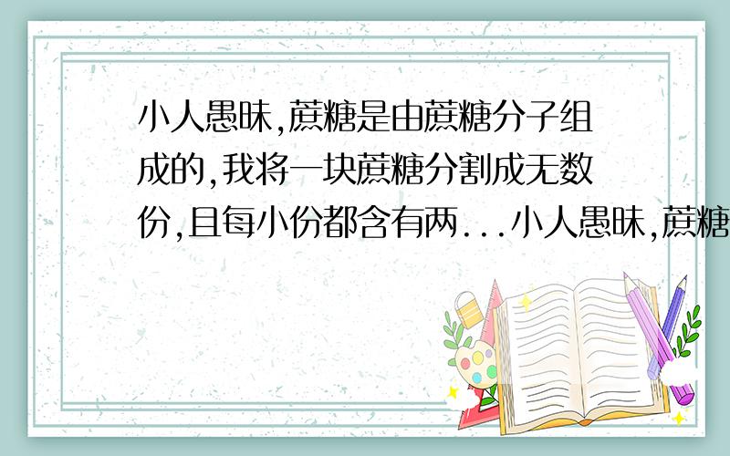 小人愚昧,蔗糖是由蔗糖分子组成的,我将一块蔗糖分割成无数份,且每小份都含有两...小人愚昧,蔗糖是由蔗糖分子组成的,我将一块蔗糖分割成无数份,且每小份都含有两个或三个蔗糖分子,那对