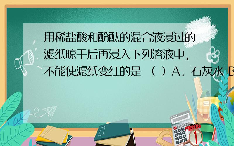 用稀盐酸和酚酞的混合液浸过的滤纸晾干后再浸入下列溶液中,不能使滤纸变红的是 （ ）A．石灰水 B．食盐水 C．氢氧化钠溶液 D．石蕊试液